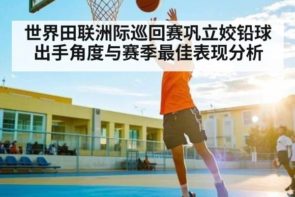 世界田联洲际巡回赛巩立姣铅球出手角度与赛季最佳表现分析