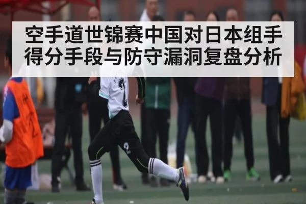 空手道世锦赛中国对日本组手得分手段与防守漏洞复盘分析
