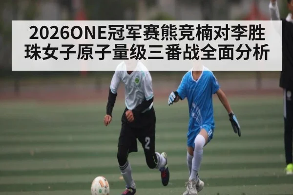 2026ONE冠军赛熊竞楠对李胜珠女子原子量级三番战全面分析